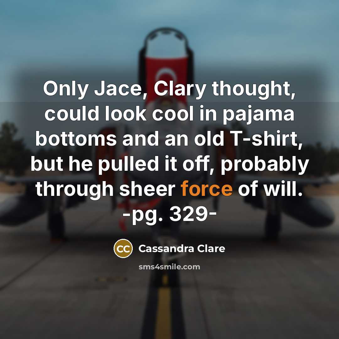 “Only Jace, Clary thought, could look cool in pajama bottoms and an old T-shirt, but he pulled it off, probably through sheer force of will. -pg. 329-” quote by Cassandra Clare