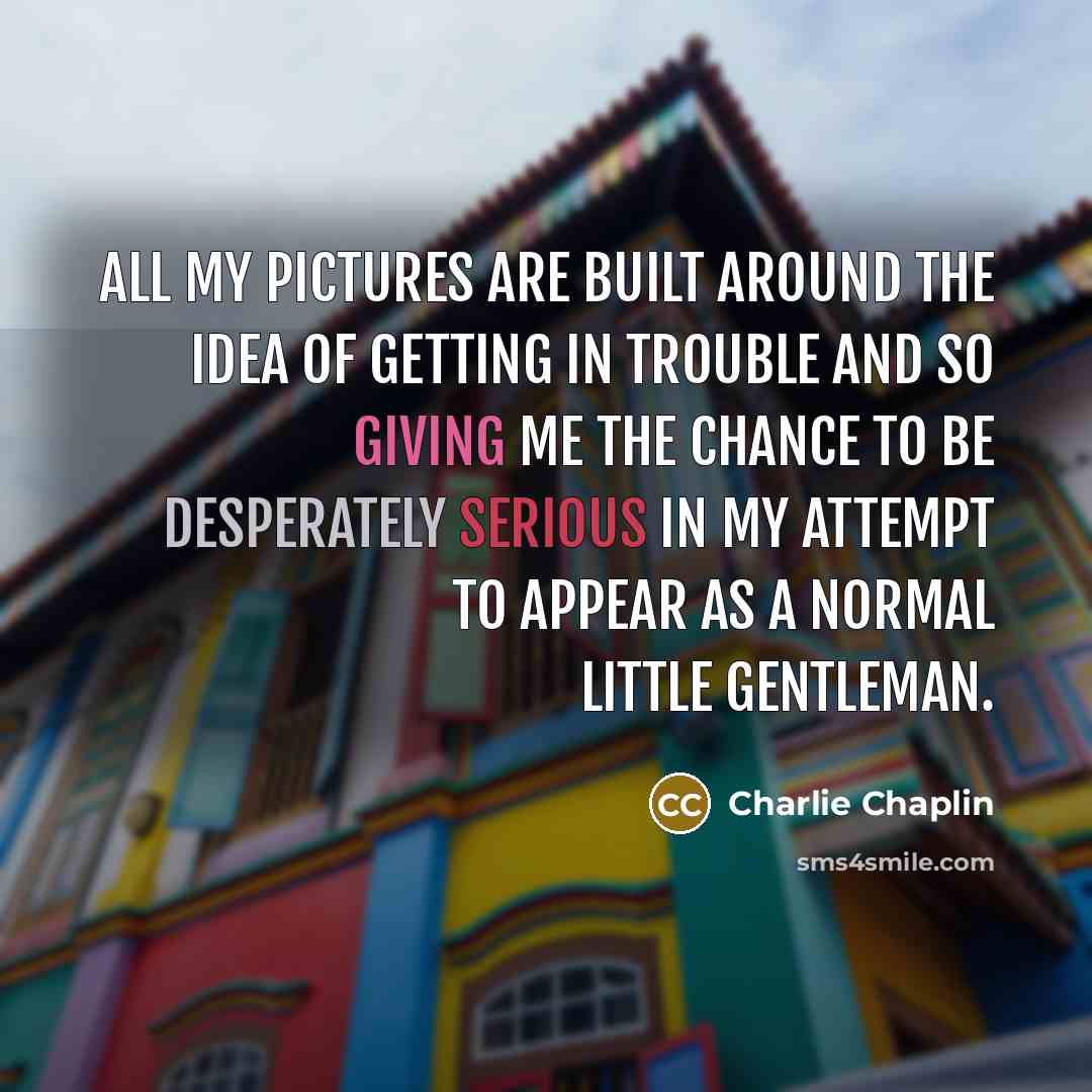 “All my pictures are built around the idea of getting in trouble and so giving me the chance to be desperately serious in my attempt to appear as a normal little gentleman.” quote by Charlie Chaplin