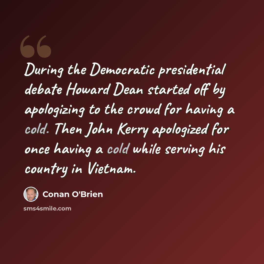 “During the Democratic presidential debate Howard Dean started off by apologizing to the crowd for having a cold. Then John Kerry apologized for once having a cold while serving his country in Vietnam.” quote by Conan O'Brien