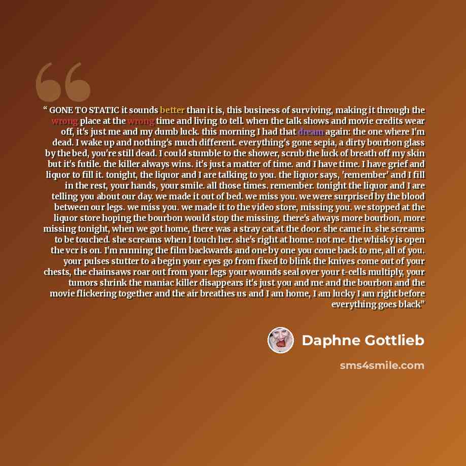 “GONE TO STATIC it sounds better than it is, this business of surviving, making it through the wrong place at the wrong time and living to tell. when the talk shows and movie credits wear off, it's just me and my dumb luck. this morning I had that dream again: the one where I'm dead. I wake up and…” quote by Daphne Gottlieb