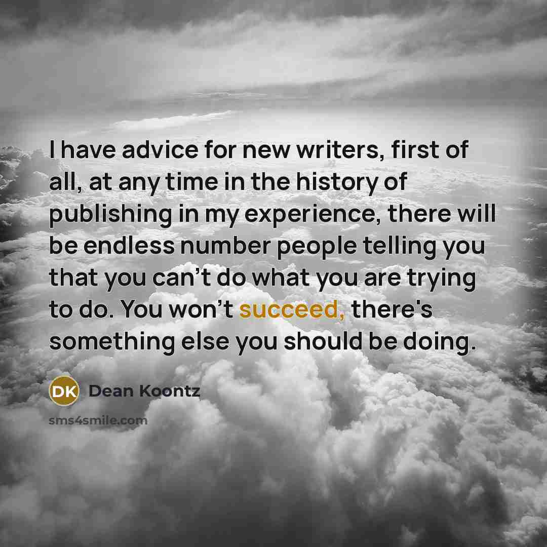 “I have advice for new writers, first of all, at any time in the history of publishing in my experience, there will be endless number people telling you that you can't do what you are trying to do. You won't succeed, there's something else you should be doing.” quote by Dean Koontz