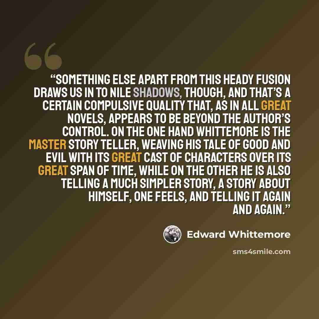 “Something else apart from this heady fusion draws us in to Nile Shadows, though, and that’s a certain compulsive quality that, as in all great novels, appears to be beyond the author’s control. On the one hand Whittemore is the master story teller, weaving his tale of good and evil with its great…” quote by Edward Whittemore