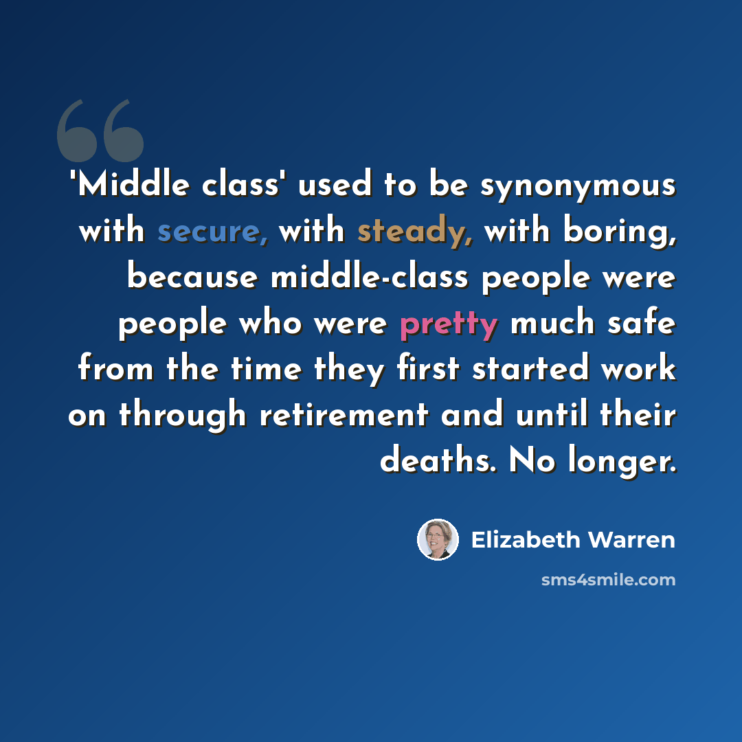 “'Middle class' used to be synonymous with secure, with steady, with boring, because middle-class people were people who were pretty much safe from the time they first started work on through retirement and until their deaths. No longer.” quote by Elizabeth Warren