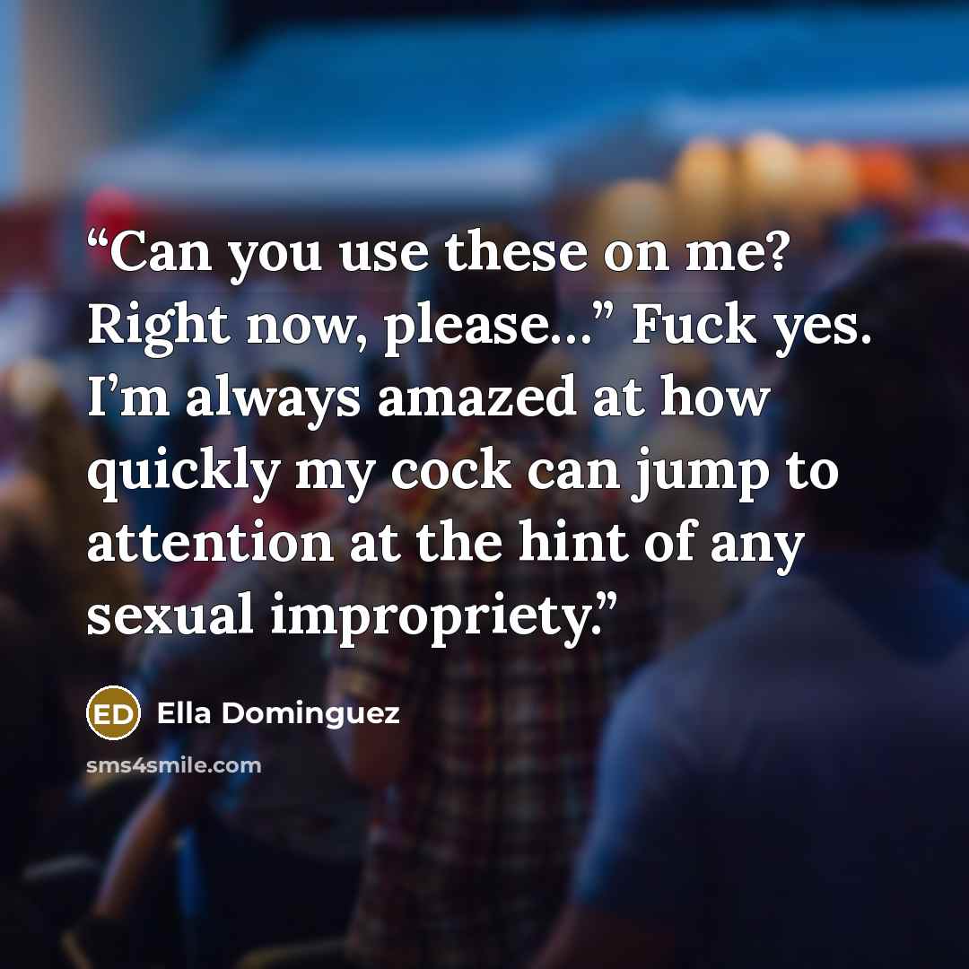 “Can you use these on me? Right now, please…” Fuck yes. I’m always amazed at how quickly my cock can jump to attention at the hint of any sexual impropriety.” quote by Ella Dominguez