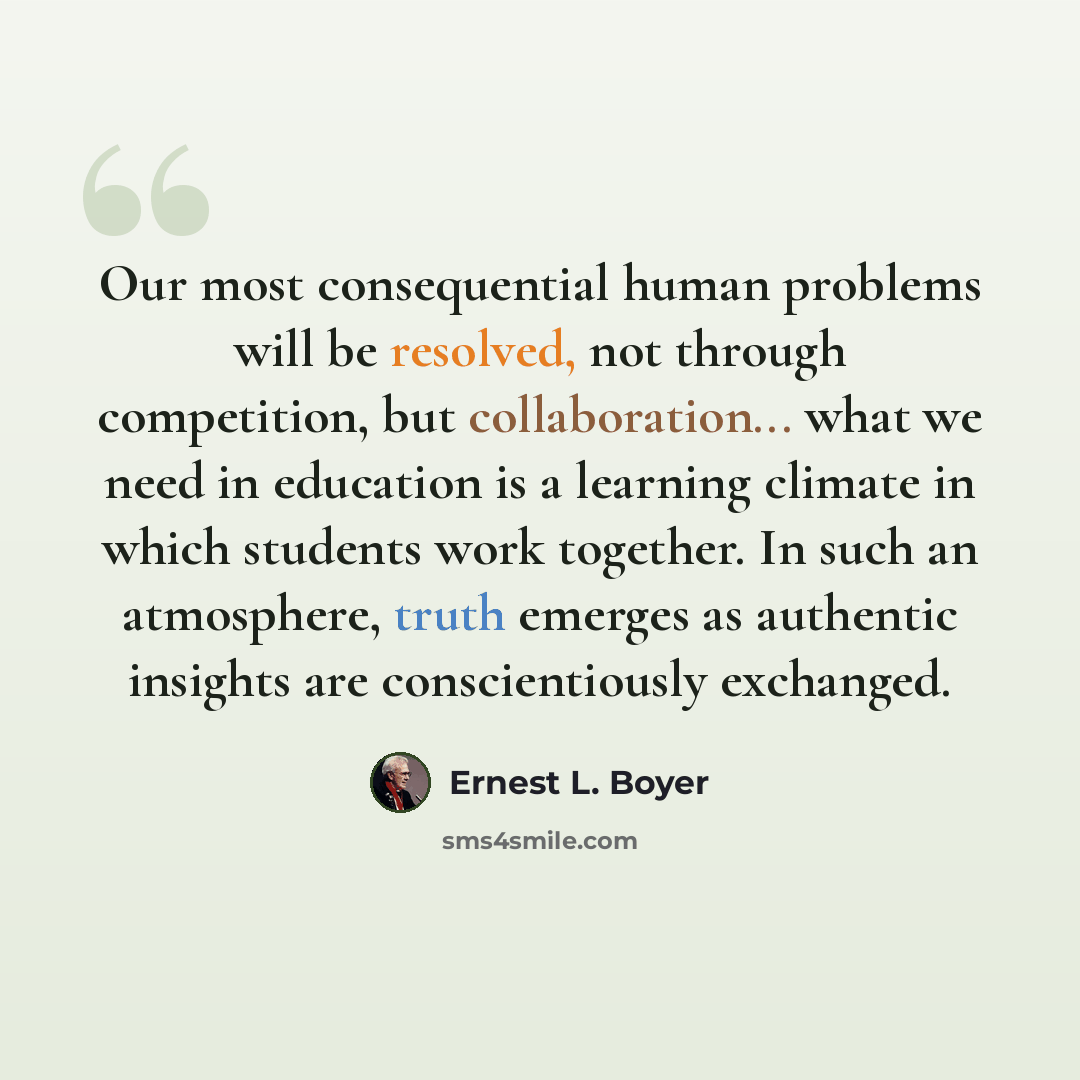 “Our most consequential human problems will be resolved, not through competition, but collaboration... what we need in education is a learning climate in which students work together. In such an atmosphere, truth emerges as authentic insights are conscientiously exchanged.” quote by Ernest L. Boyer