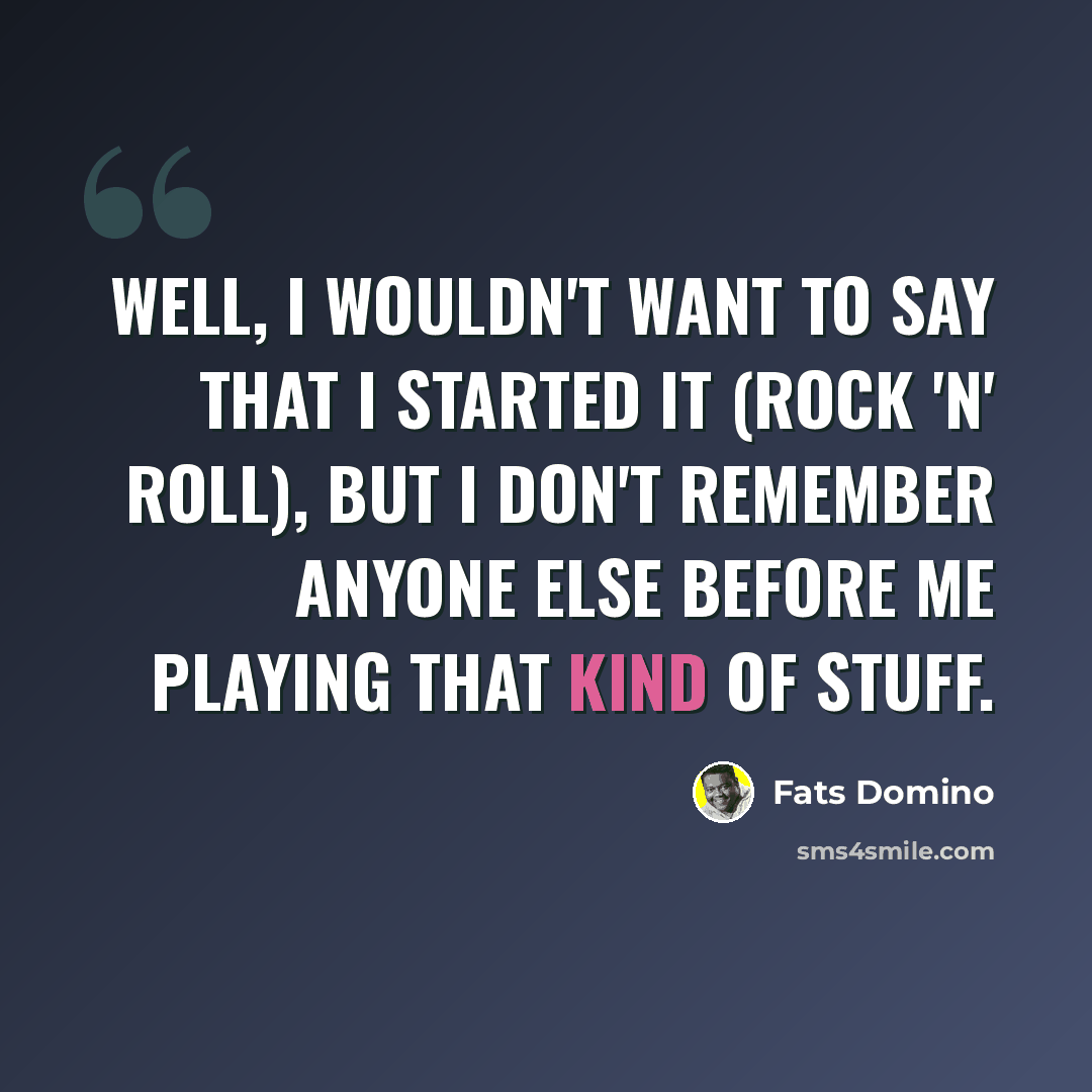 “Well, I wouldn't want to say that I started it (rock 'n' roll), but I don't remember anyone else before me playing that kind of stuff.” quote by Fats Domino