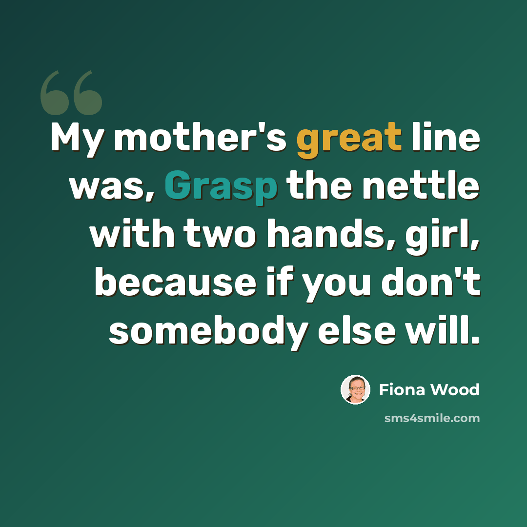 “My mother's great line was, Grasp the nettle with two hands, girl, because if you don't somebody else will.” quote by Fiona Wood