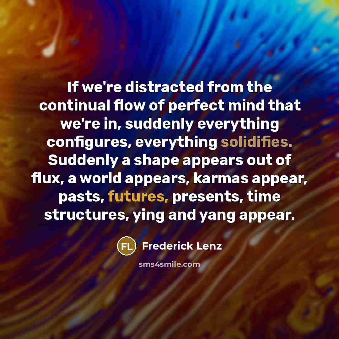 “If we're distracted from the continual flow of perfect mind that we're in, suddenly everything configures, everything solidifies. Suddenly a shape appears out of flux, a world appears, karmas appear, pasts, futures, presents, time structures, ying and yang appear.” quote by Frederick Lenz
