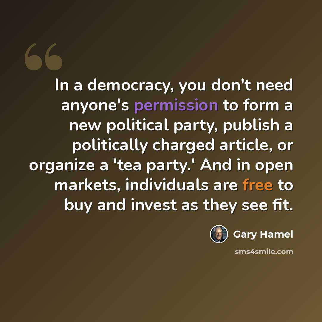 “In a democracy, you don't need anyone's permission to form a new political party, publish a politically charged article, or organize a 'tea party.' And in open markets, individuals are free to buy and invest as they see fit.” quote by Gary Hamel