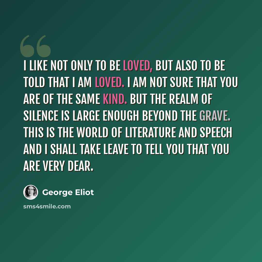 “I like not only to be loved, but also to be told that I am loved. I am not sure that you are of the same kind. But the realm of silence is large enough beyond the grave. This is the world of literature and speech and I shall take leave to tell you that you are very dear.” quote by George Eliot