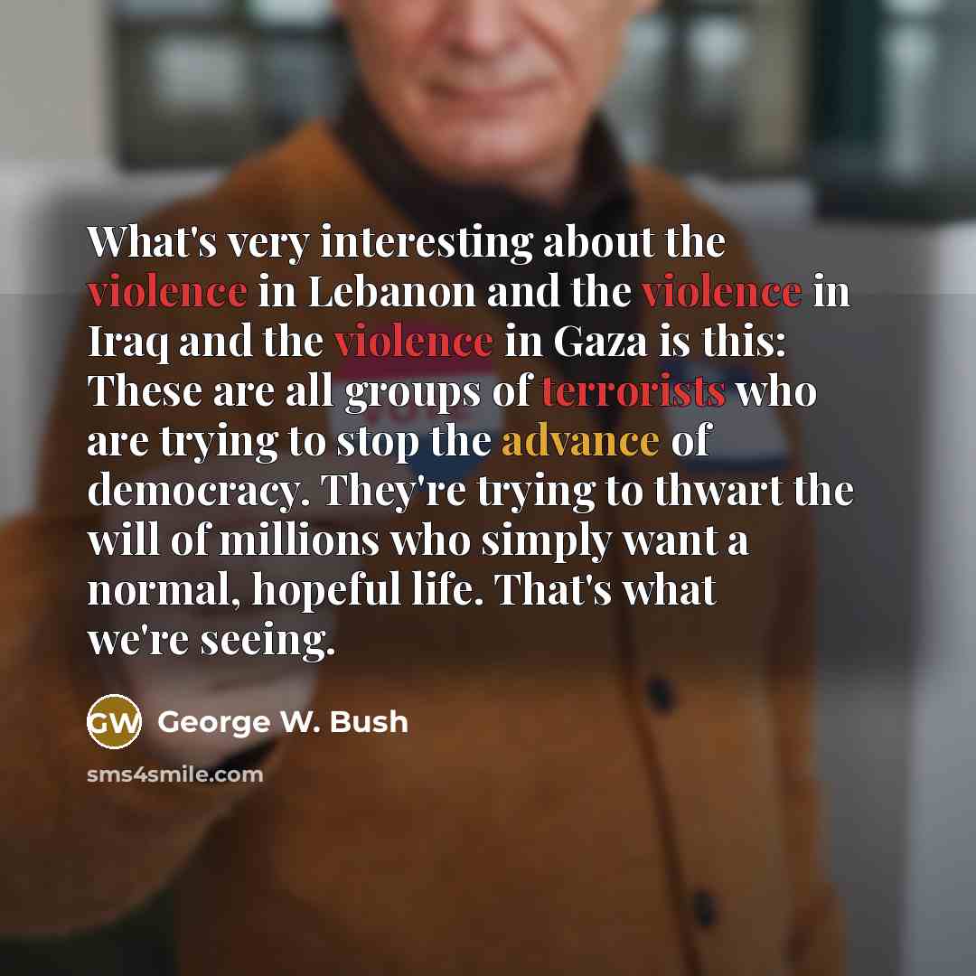 “What's very interesting about the violence in Lebanon and the violence in Iraq and the violence in Gaza is this: These are all groups of terrorists who are trying to stop the advance of democracy. They're trying to thwart the will of millions who simply want a normal, hopeful life. That's what…” quote by George W. Bush