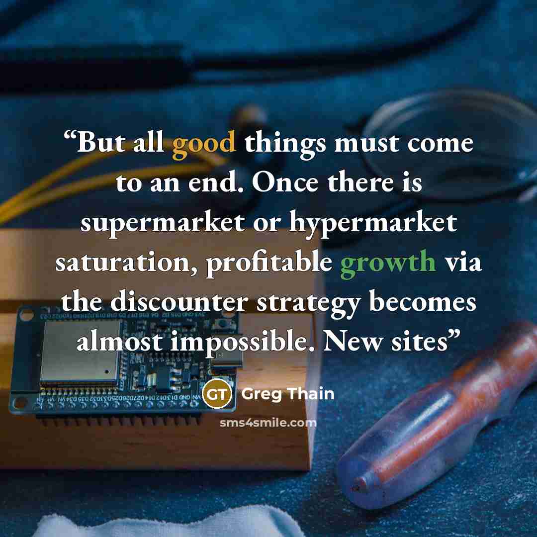 “But all good things must come to an end. Once there is supermarket or hypermarket saturation, profitable growth via the discounter strategy becomes almost impossible. New sites” quote by Greg Thain