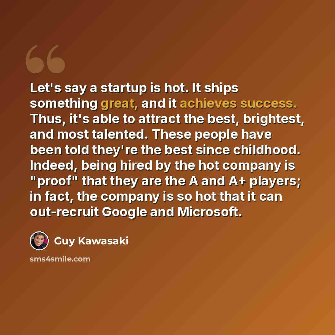 “Let's say a startup is hot. It ships something great, and it achieves success. Thus, it's able to attract the best, brightest, and most talented. These people have been told they're the best since childhood. Indeed, being hired by the hot company is "proof" that they are the A and A+ players; in…” quote by Guy Kawasaki