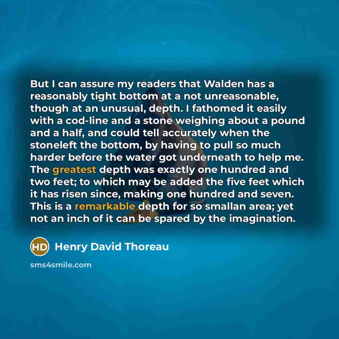 “But I can assure my readers that Walden has a reasonably tight bottom at a not unreasonable, though at an unusual, depth. I fathomed it easily with a cod-line and a stone weighing about a pound and a half, and could tell accurately when the stoneleft the bottom, by having to pull so much harder…” quote by Henry David Thoreau