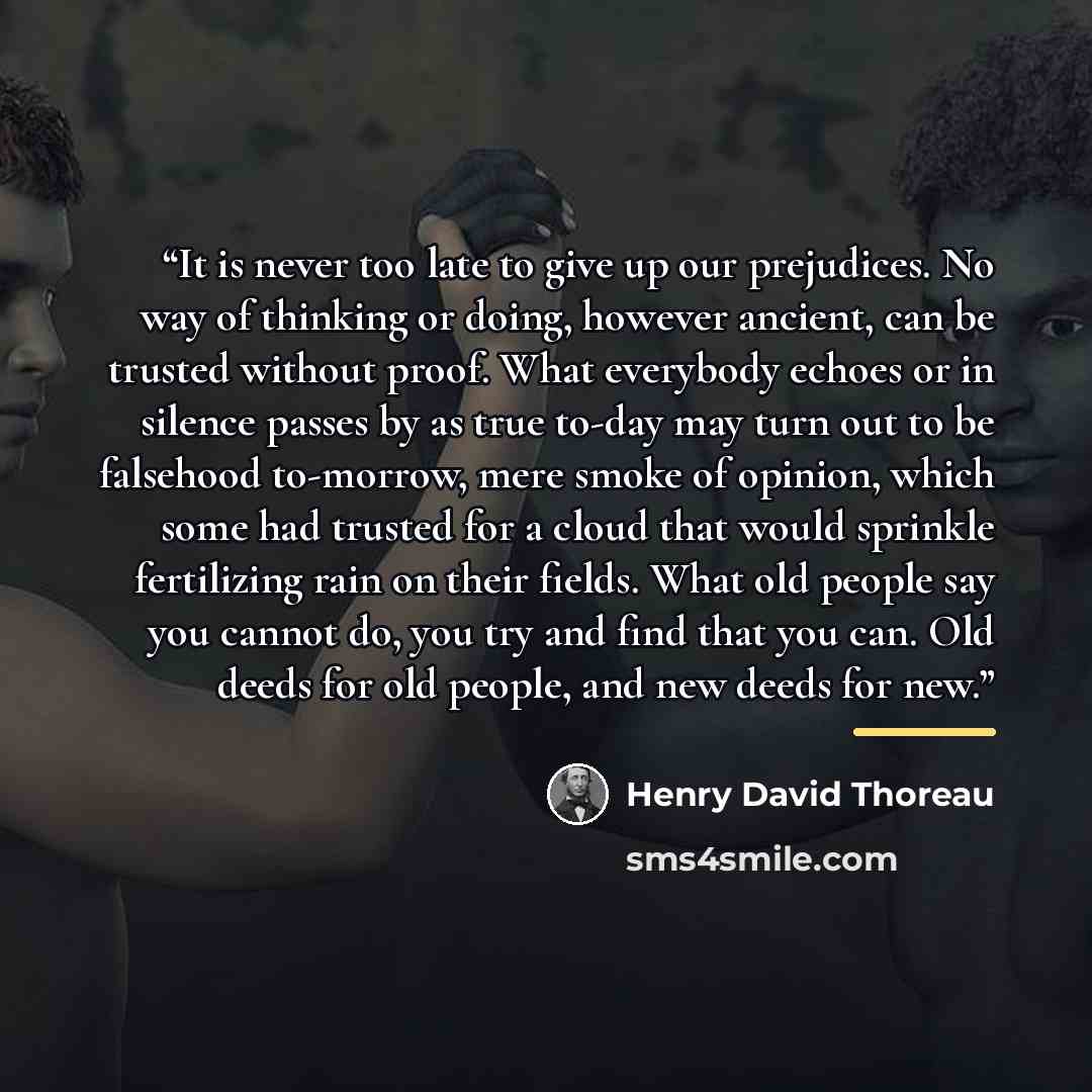 “It is never too late to give up our prejudices. No way of thinking or doing, however ancient, can be trusted without proof. What everybody echoes or in silence passes by as true to-day may turn out to be falsehood to-morrow, mere smoke of opinion, which some had trusted for a cloud that would…” quote by Henry David Thoreau