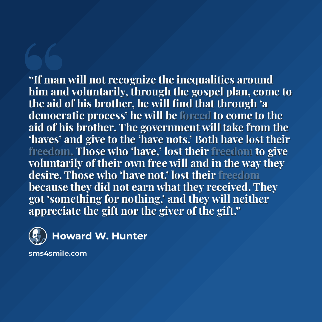 “If man will not recognize the inequalities around him and voluntarily, through the gospel plan, come to the aid of his brother, he will find that through ‘a democratic process’ he will be forced to come to the aid of his brother. The government will take from the ‘haves’ and give to the ‘have…” quote by Howard W. Hunter