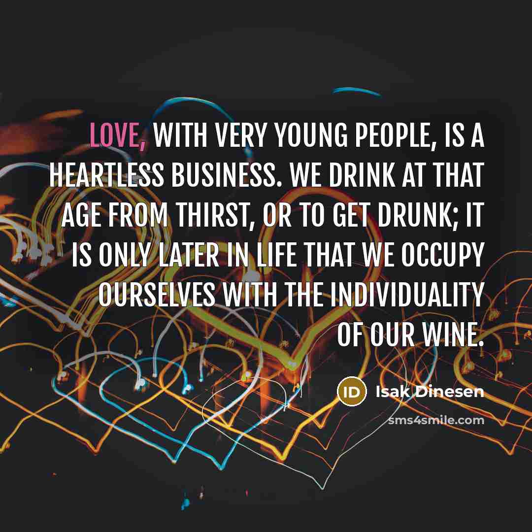 “Love, with very young people, is a heartless business. We drink at that age from thirst, or to get drunk; it is only later in life that we occupy ourselves with the individuality of our wine.” quote by Isak Dinesen