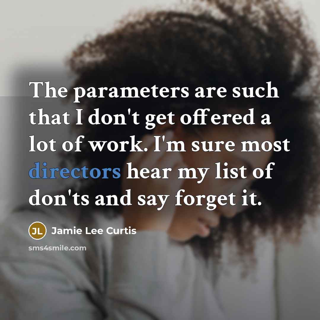 “The parameters are such that I don't get offered a lot of work. I'm sure most directors hear my list of don'ts and say forget it.” quote by Jamie Lee Curtis