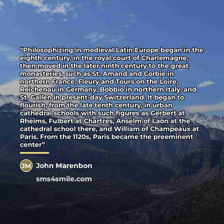“Philosophizing in medieval Latin Europe began in the eighth century, in the royal court of Charlemagne, then moved in the later ninth century to the great monasteries, such as St. Amand and Corbie in northern France, Fleury and Tours on the Loire, Reichenau in Germany, Bobbio in northern Italy…” quote by John Marenbon