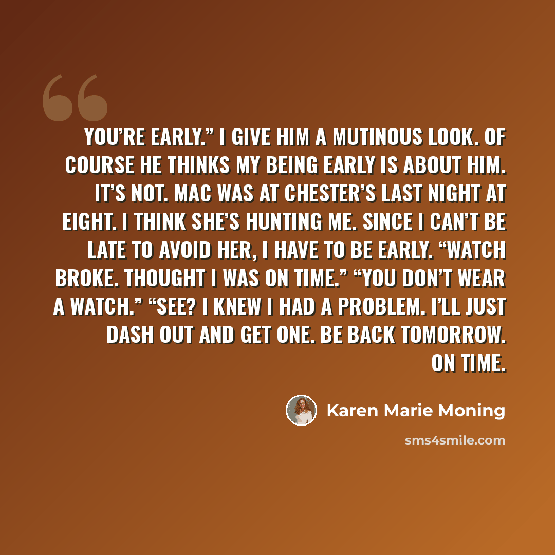 “You’re early.” I give him a mutinous look. Of course he thinks my being early is about him. It’s not. Mac was at Chester’s last night at eight. I think she’s hunting me. Since I can’t be late to avoid her, I have to be early. “Watch broke. Thought I was on time.” “You don’t wear a watch.” “See? I…” quote by Karen Marie Moning