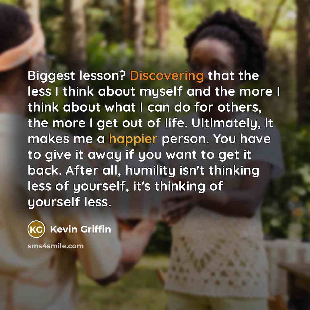 “Biggest lesson? Discovering that the less I think about myself and the more I think about what I can do for others, the more I get out of life. Ultimately, it makes me a happier person. You have to give it away if you want to get it back. After all, humility isn't thinking less of yourself, it's…” quote by Kevin Griffin