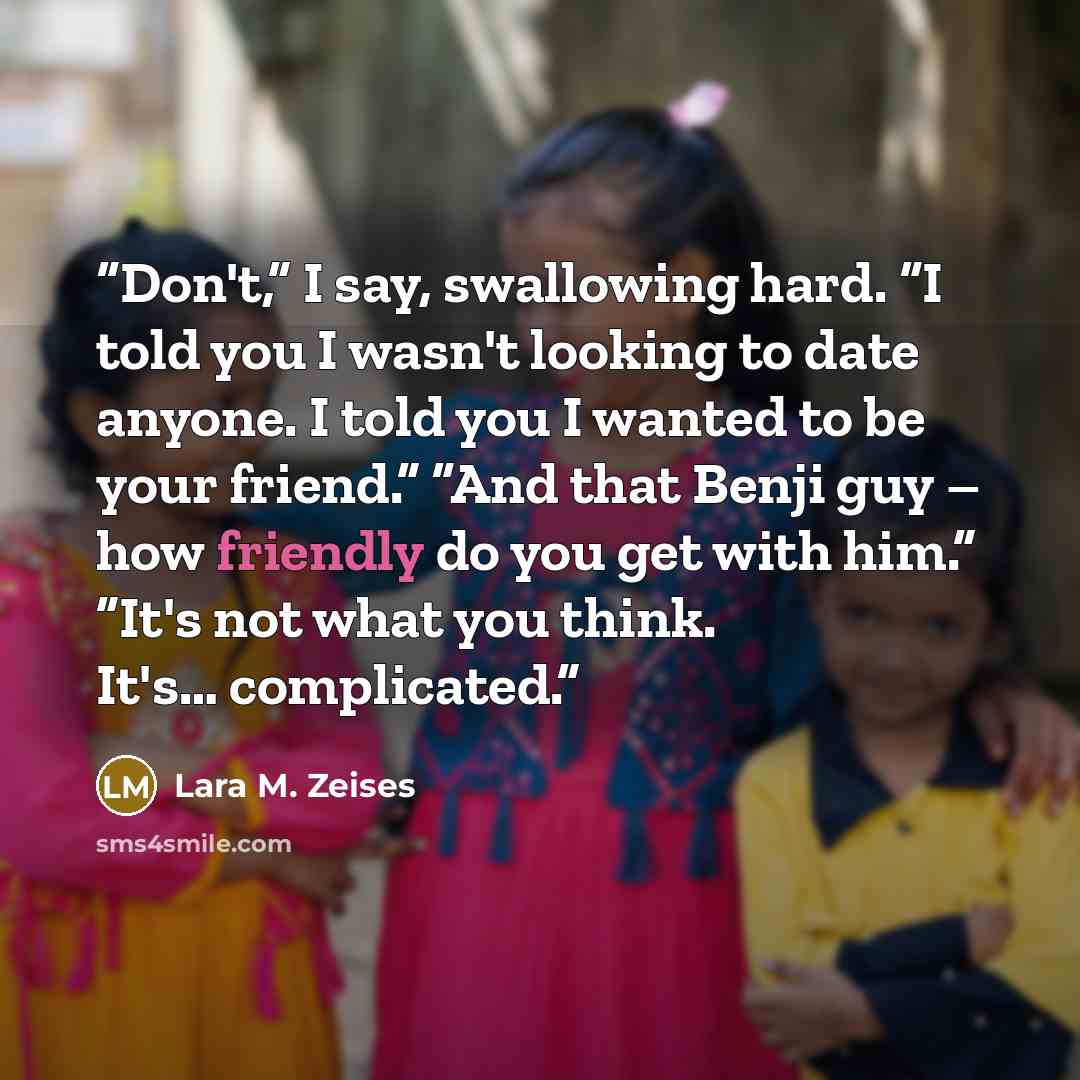 “Don't,” I say, swallowing hard. “I told you I wasn't looking to date anyone. I told you I wanted to be your friend.” “And that Benji guy – how friendly do you get with him.” ”It's not what you think. It's… complicated.” quote by Lara M. Zeises