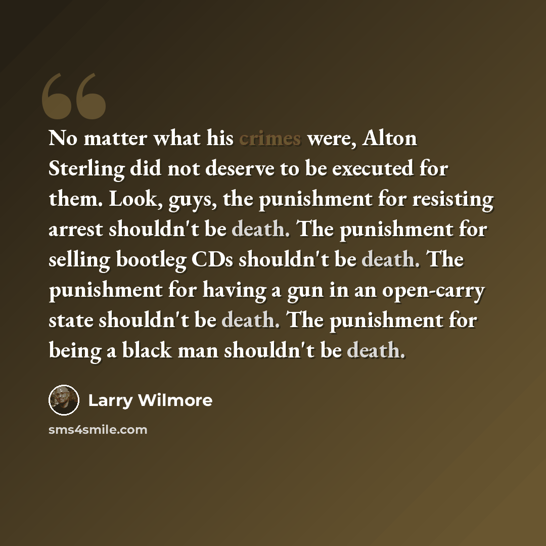“No matter what his crimes were, Alton Sterling did not deserve to be executed for them. Look, guys, the punishment for resisting arrest shouldn't be death. The punishment for selling bootleg CDs shouldn't be death. The punishment for having a gun in an open-carry state shouldn't be death. The…” quote by Larry Wilmore