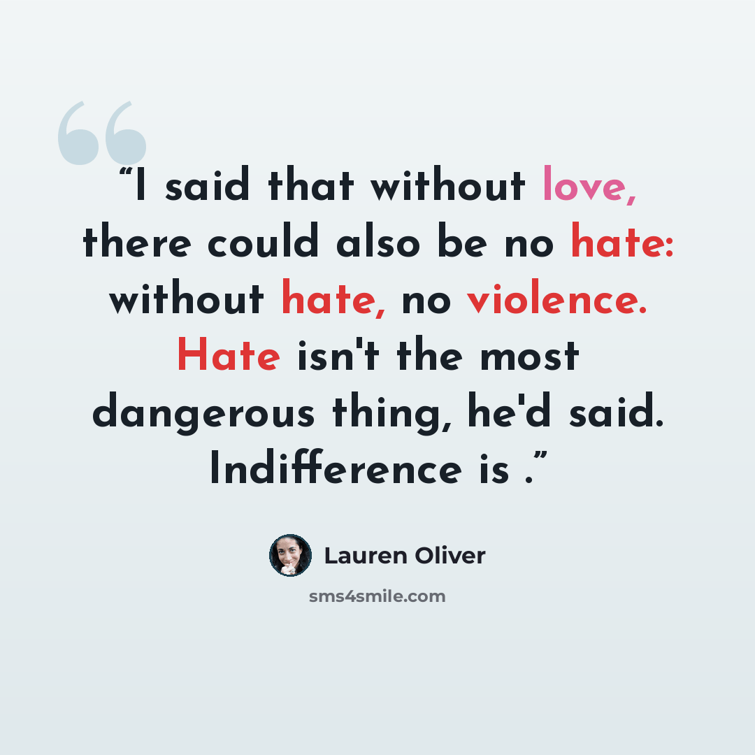 “I said that without love, there could also be no hate: without hate, no violence. Hate isn't the most dangerous thing, he'd said. Indifference is .” quote by Lauren Oliver