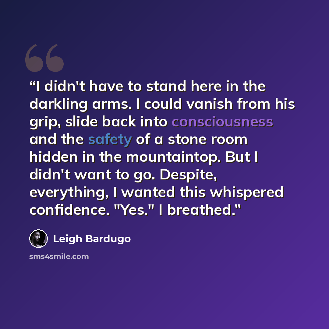 “I didn't have to stand here in the darkling arms. I could vanish from his grip, slide back into consciousness and the safety of a stone room hidden in the mountaintop. But I didn't want to go. Despite, everything, I wanted this whispered confidence. "Yes." I breathed.” quote by Leigh Bardugo