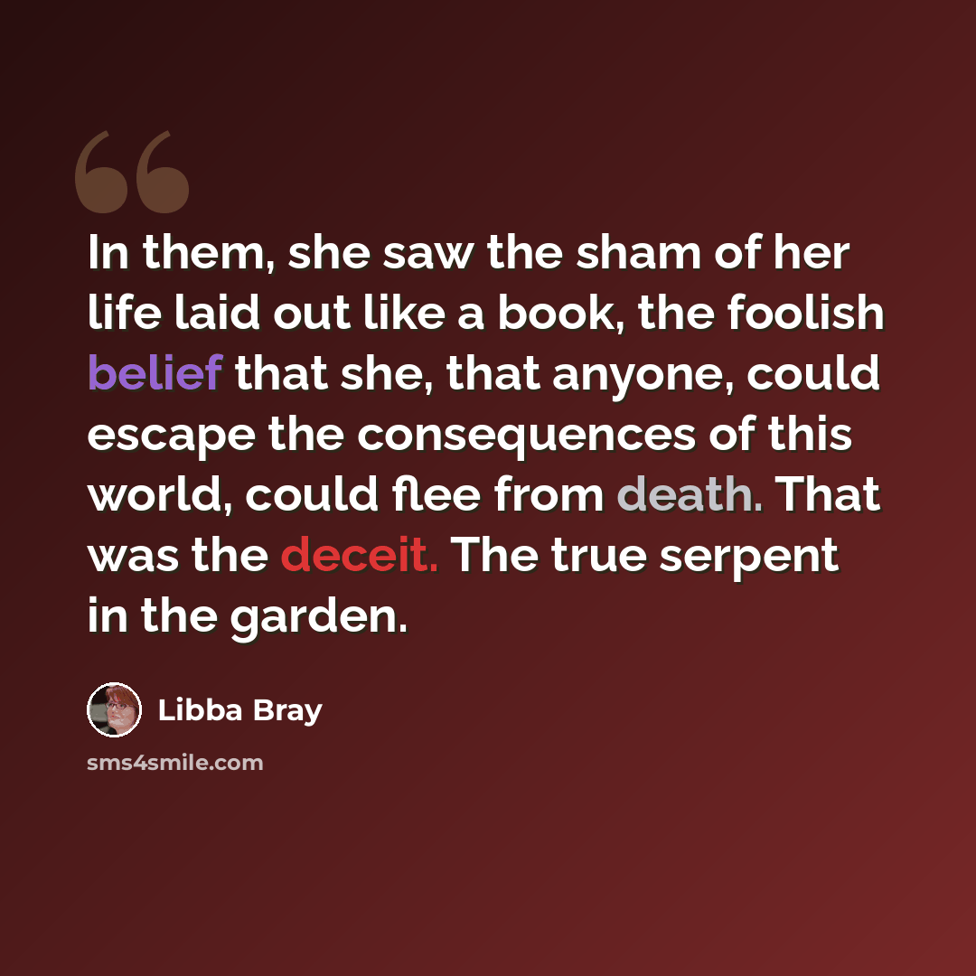 “In them, she saw the sham of her life laid out like a book, the foolish belief that she, that anyone, could escape the consequences of this world, could flee from death. That was the deceit. The true serpent in the garden.” quote by Libba Bray