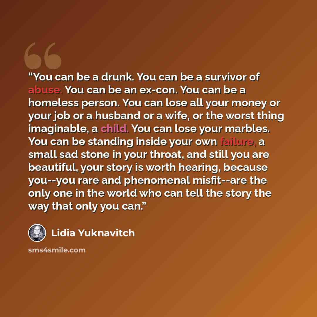 “You can be a drunk. You can be a survivor of abuse. You can be an ex-con. You can be a homeless person. You can lose all your money or your job or a husband or a wife, or the worst thing imaginable, a child. You can lose your marbles. You can be standing inside your own failure, a small sad stone…” quote by Lidia Yuknavitch