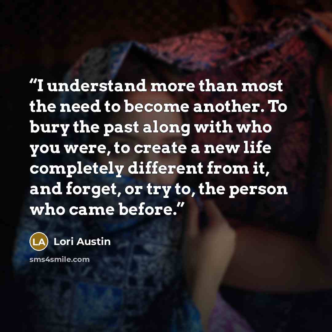 “I understand more than most the need to become another. To bury the past along with who you were, to create a new life completely different from it, and forget, or try to, the person who came before.” quote by Lori Austin