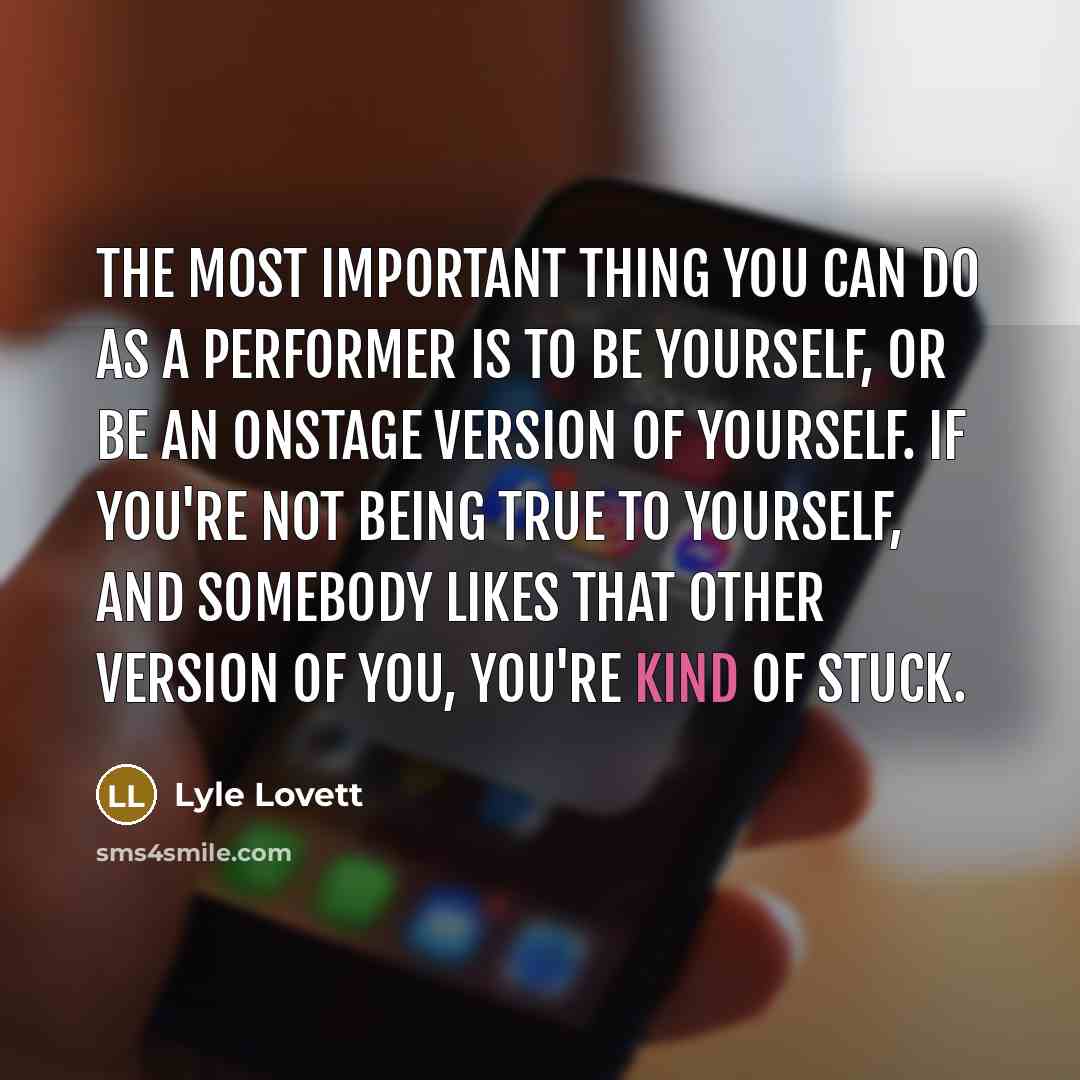 “The most important thing you can do as a performer is to be yourself, or be an onstage version of yourself. If you're not being true to yourself, and somebody likes that other version of you, you're kind of stuck.” quote by Lyle Lovett