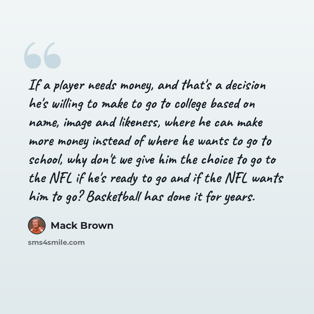 “If a player needs money, and that's a decision he's willing to make to go to college based on name, image and likeness, where he can make more money instead of where he wants to go to school, why don't we give him the choice to go to the NFL if he's ready to go and if the NFL wants him to go?…” quote by Mack Brown