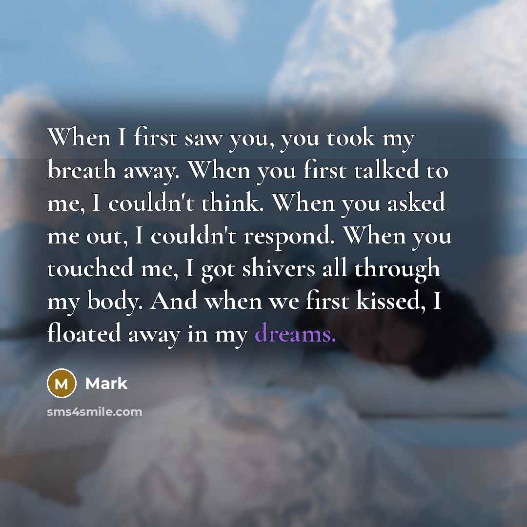 “When I first saw you, you took my breath away. When you first talked to me, I couldn't think. When you asked me out, I couldn't respond. When you touched me, I got shivers all through my body. And when we first kissed, I floated away in my dreams.” quote by Mark