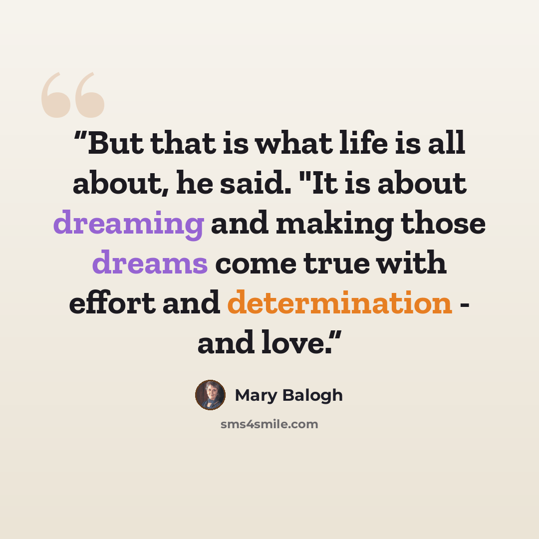 “But that is what life is all about, he said. "It is about dreaming and making those dreams come true with effort and determination - and love.” quote by Mary Balogh