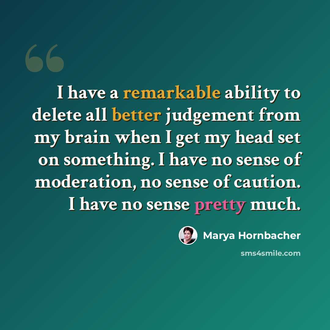 “I have a remarkable ability to delete all better judgement from my brain when I get my head set on something. I have no sense of moderation, no sense of caution. I have no sense pretty much.” quote by Marya Hornbacher