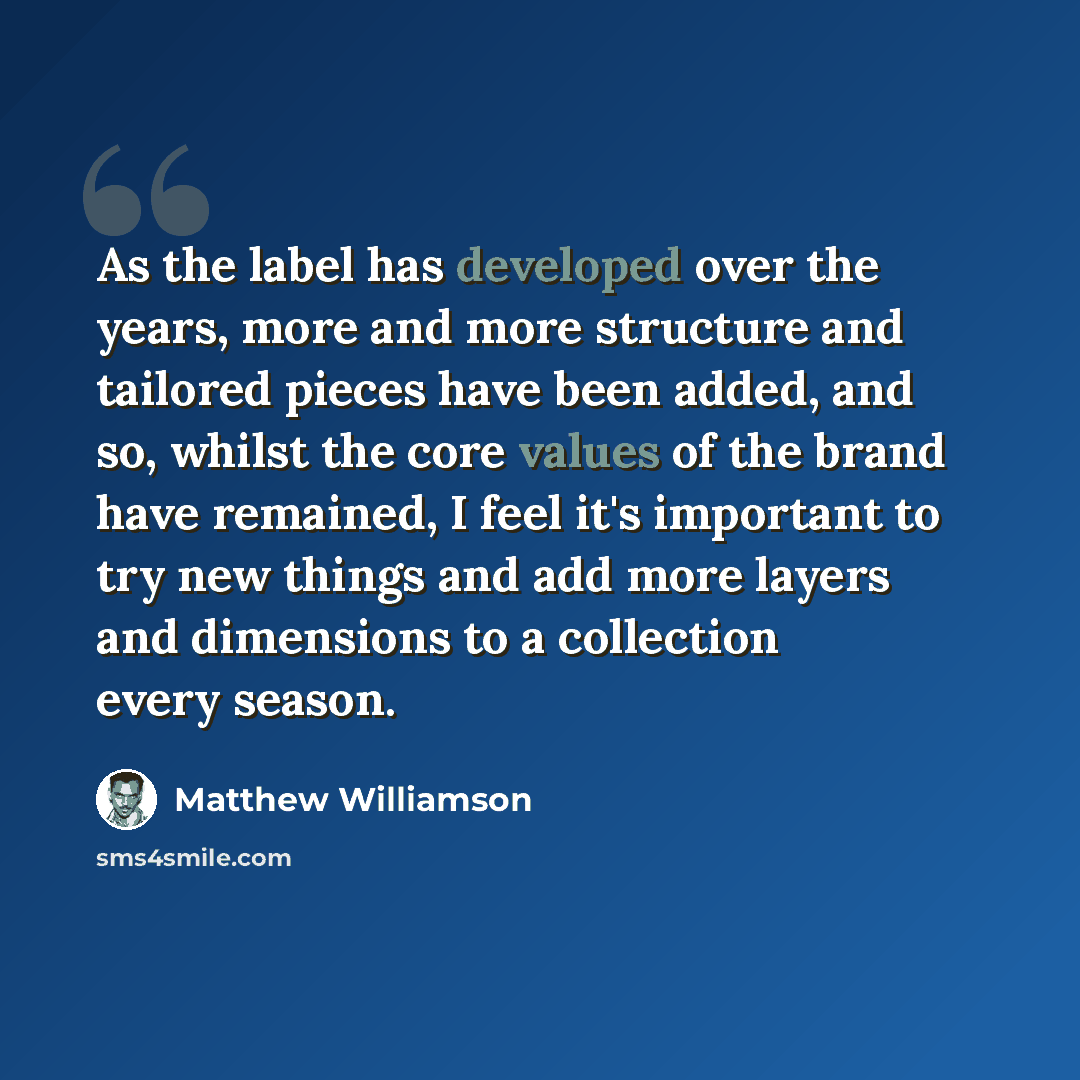 “As the label has developed over the years, more and more structure and tailored pieces have been added, and so, whilst the core values of the brand have remained, I feel it's important to try new things and add more layers and dimensions to a collection every season.” quote by Matthew Williamson