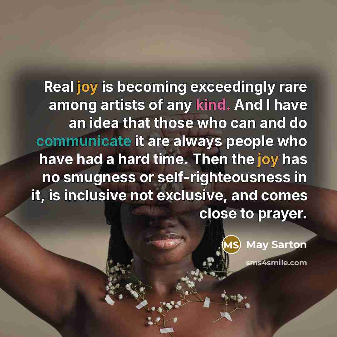 “Real joy is becoming exceedingly rare among artists of any kind. And I have an idea that those who can and do communicate it are always people who have had a hard time. Then the joy has no smugness or self-righteousness in it, is inclusive not exclusive, and comes close to prayer.” quote by May Sarton