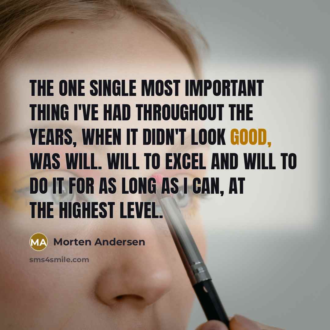 “The one single most important thing I've had throughout the years, when it didn't look good, was will. Will to excel and will to do it for as long as I can, at the highest level.” quote by Morten Andersen