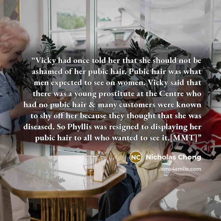 “Vicky had once told her that she should not be ashamed of her pubic hair. Pubic hair was what men expected to see on women. Vicky said that there was a young prostitute at the Centre who had no pubic hair & many customers were known to shy off her because they thought that she was diseased. So…” quote by Nicholas Chong