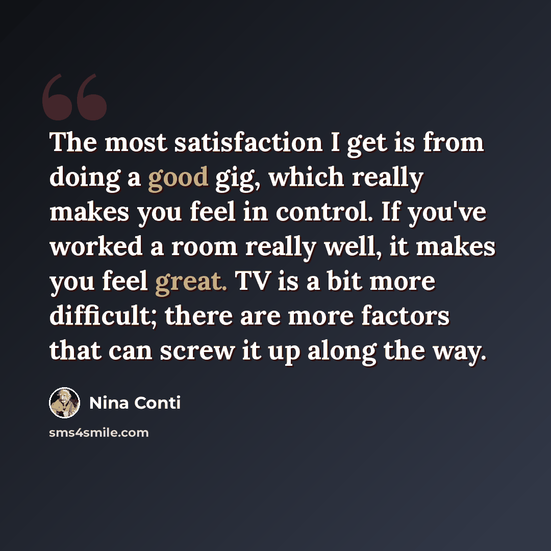 “The most satisfaction I get is from doing a good gig, which really makes you feel in control. If you've worked a room really well, it makes you feel great. TV is a bit more difficult; there are more factors that can screw it up along the way.” quote by Nina Conti