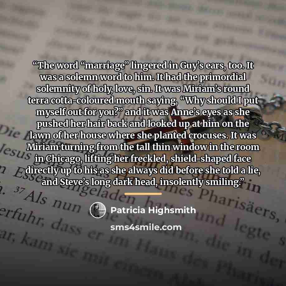 “The word “marriage” lingered in Guy’s ears, too. It was a solemn word to him. It had the primordial solemnity of holy, love, sin. It was Miriam’s round terra cotta-coloured mouth saying, “Why should I put myself out for you?” and it was Anne’s eyes as she pushed her hair back and looked up at him…” quote by Patricia Highsmith