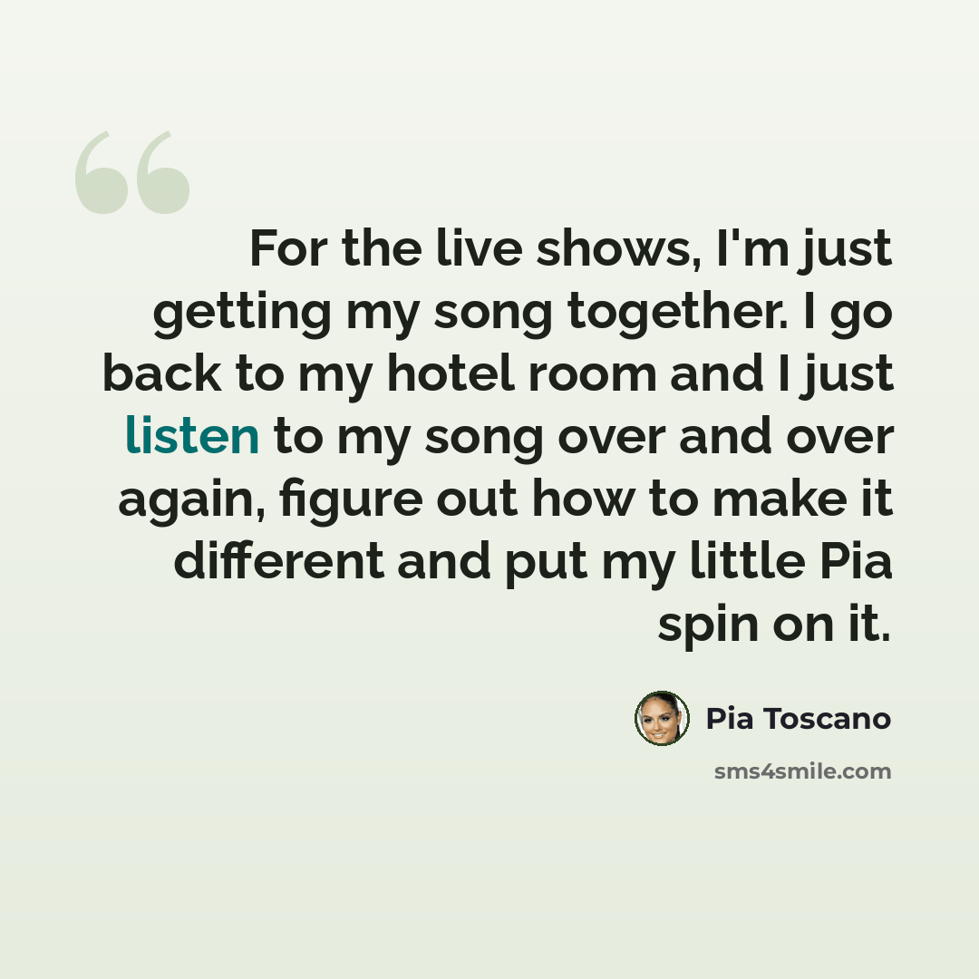 “For the live shows, I'm just getting my song together. I go back to my hotel room and I just listen to my song over and over again, figure out how to make it different and put my little Pia spin on it.” quote by Pia Toscano