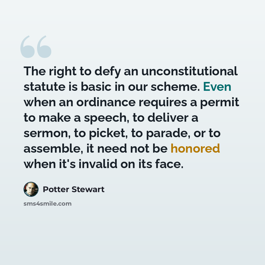 “The right to defy an unconstitutional statute is basic in our scheme. Even when an ordinance requires a permit to make a speech, to deliver a sermon, to picket, to parade, or to assemble, it need not be honored when it's invalid on its face.” quote by Potter Stewart