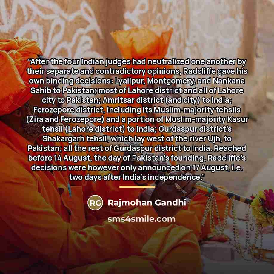 “After the four Indian judges had neutralized one another by their separate and contradictory opinions, Radcliffe gave his own binding decisions: Lyallpur, Montgomery, and Nankana Sahib to Pakistan; most of Lahore district and all of Lahore city to Pakistan; Amritsar district (and city) to India…” quote by Rajmohan Gandhi