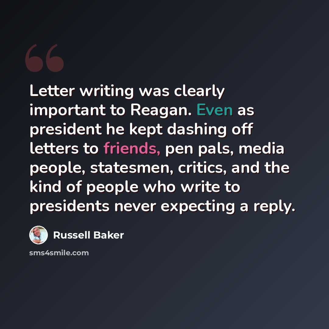 “Letter writing was clearly important to Reagan. Even as president he kept dashing off letters to friends, pen pals, media people, statesmen, critics, and the kind of people who write to presidents never expecting a reply.” quote by Russell Baker