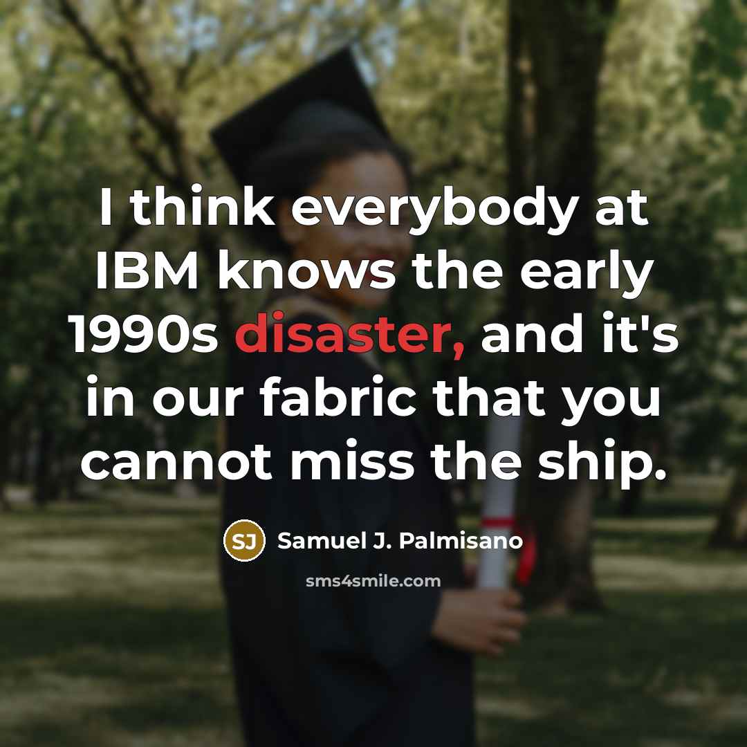“I think everybody at IBM knows the early 1990s disaster, and it's in our fabric that you cannot miss the ship.” quote by Samuel J. Palmisano