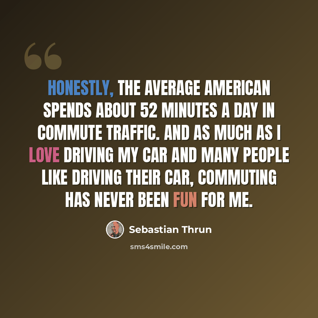 “Honestly, the average American spends about 52 minutes a day in commute traffic. And as much as I love driving my car and many people like driving their car, commuting has never been fun for me.” quote by Sebastian Thrun