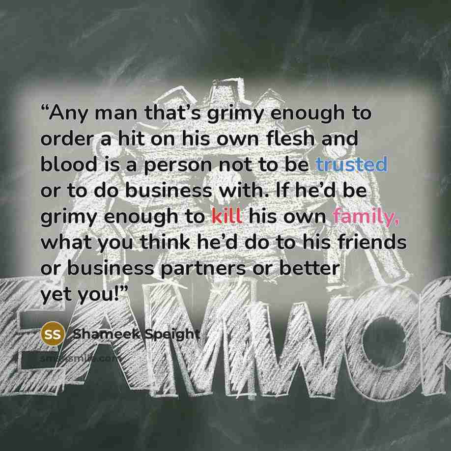 “Any man that’s grimy enough to order a hit on his own flesh and blood is a person not to be trusted or to do business with. If he’d be grimy enough to kill his own family, what you think he’d do to his friends or business partners or better yet you!” quote by Shameek Speight